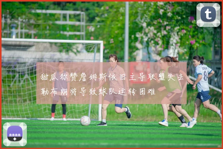 甜瓜称赞詹姆斯依旧主导联盟失去勒布朗将导致球队运转困难
