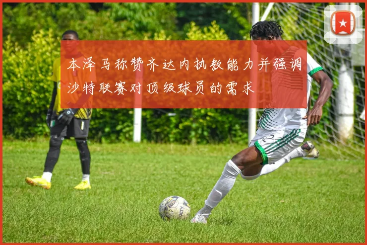 本泽马称赞齐达内执教能力并强调沙特联赛对顶级球员的需求