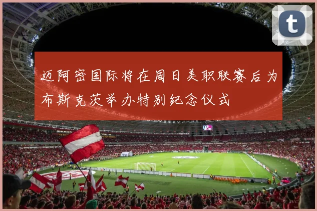 迈阿密国际将在周日美职联赛后为布斯克茨举办特别纪念仪式