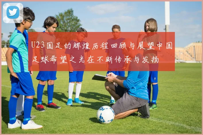 U23国足的辉煌历程回顾与展望中国足球希望之光在不断传承与发扬