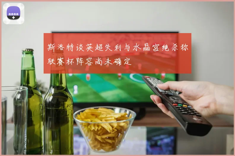 斯洛特谈英超失利与水晶宫绝杀称联赛杯阵容尚未确定