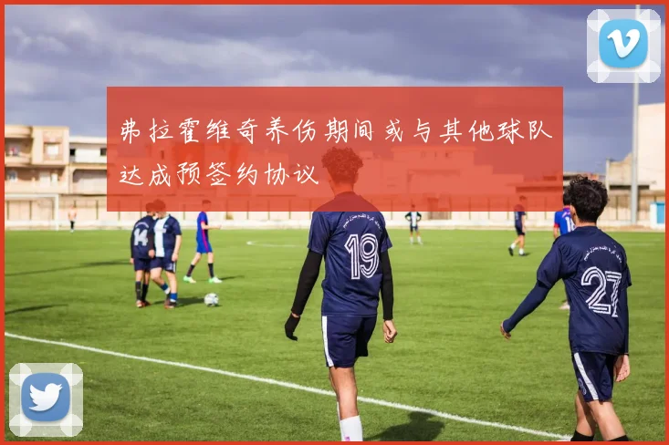 弗拉霍维奇养伤期间或与其他球队达成预签约协议
