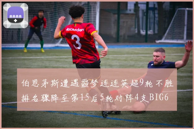 伯恩茅斯遭遇噩梦连连英超9轮不胜排名骤降至第15后5轮对阵4支BIG6球队