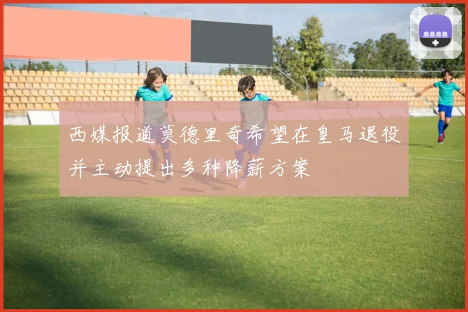 西媒报道莫德里奇希望在皇马退役并主动提出多种降薪方案
