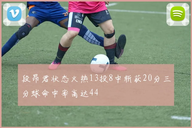 段昂君状态火热13投8中斩获20分三分球命中率高达44