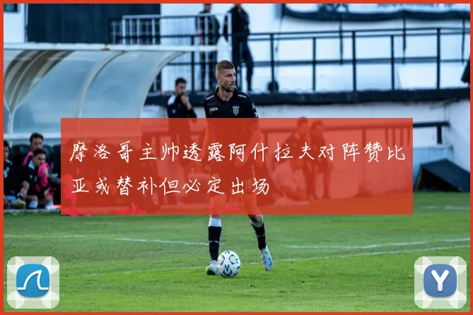 摩洛哥主帅透露阿什拉夫对阵赞比亚或替补但必定出场