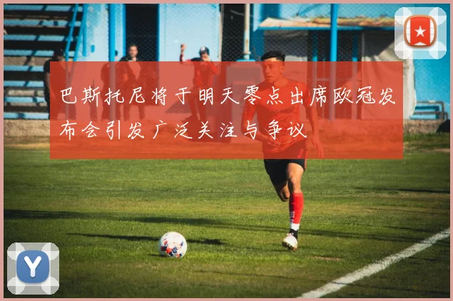 巴斯托尼将于明天零点出席欧冠发布会引发广泛关注与争议