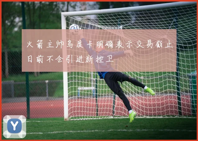 火箭主帅乌度卡明确表示交易截止日前不会引进新控卫