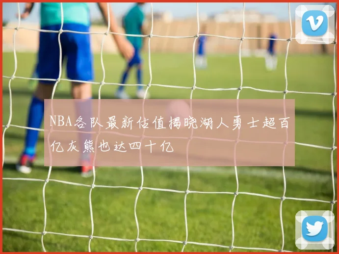 NBA各队最新估值揭晓湖人勇士超百亿灰熊也达四十亿