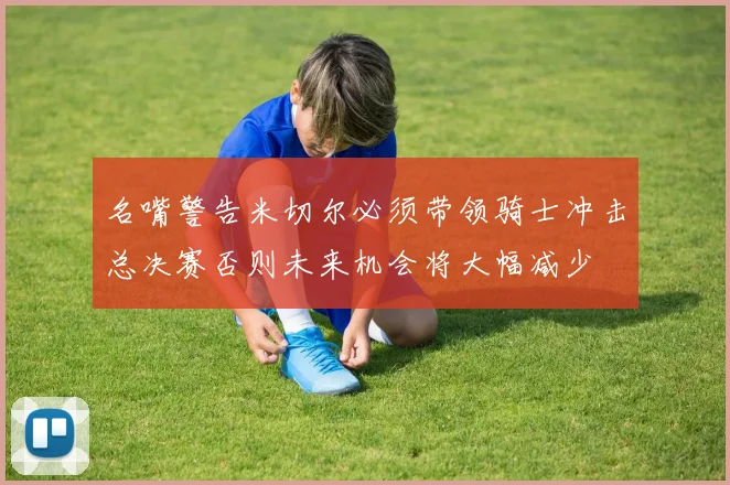 名嘴警告米切尔必须带领骑士冲击总决赛否则未来机会将大幅减少