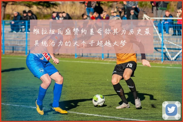 维拉纽瓦盛赞约基奇称其为历史最具统治力的大个子超越大梦