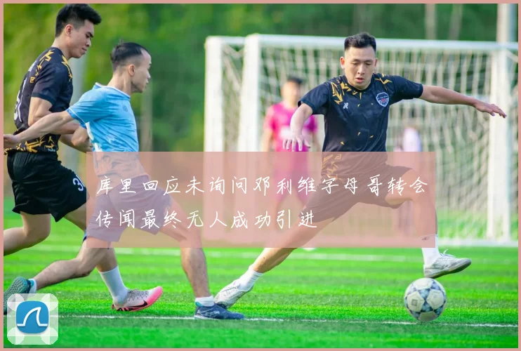 库里回应未询问邓利维字母哥转会传闻最终无人成功引进