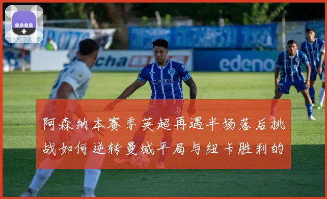阿森纳本赛季英超再遇半场落后挑战如何逆转曼城平局与纽卡胜利的启示
