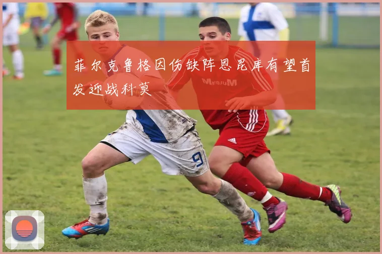 菲尔克鲁格因伤缺阵恩昆库有望首发迎战科莫