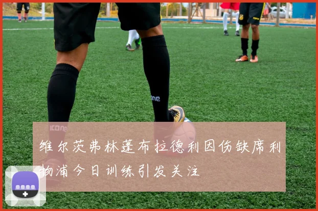 维尔茨弗林蓬布拉德利因伤缺席利物浦今日训练引发关注
