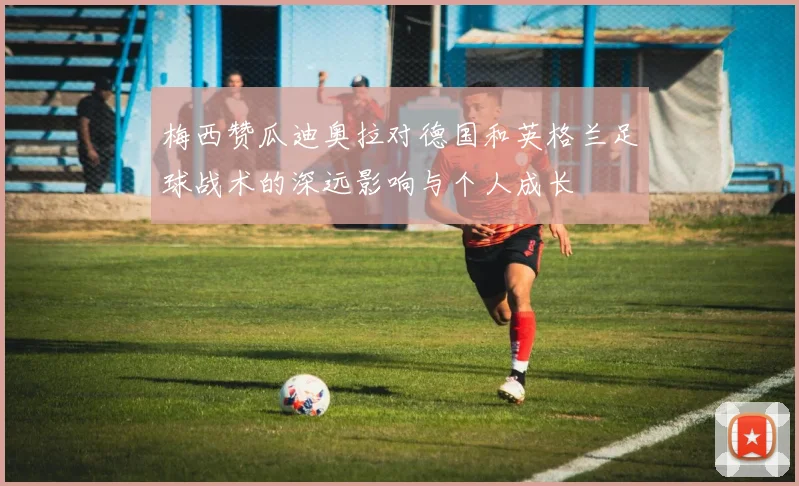 梅西赞瓜迪奥拉对德国和英格兰足球战术的深远影响与个人成长