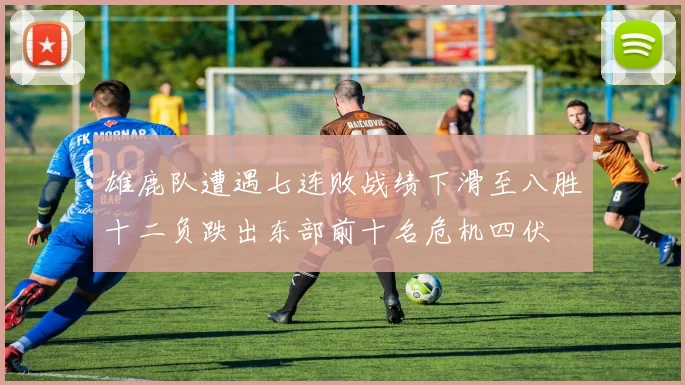 雄鹿队遭遇七连败战绩下滑至八胜十二负跌出东部前十名危机四伏