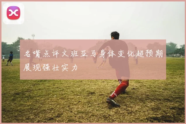 名嘴点评文班亚马身体变化超预期展现强壮实力