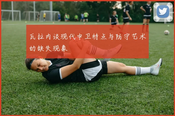 瓦拉内谈现代中卫特点与防守艺术的缺失现象