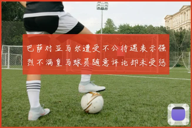 巴萨对亚马尔遭受不公待遇表示强烈不满皇马球员随意评论却未受惩罚