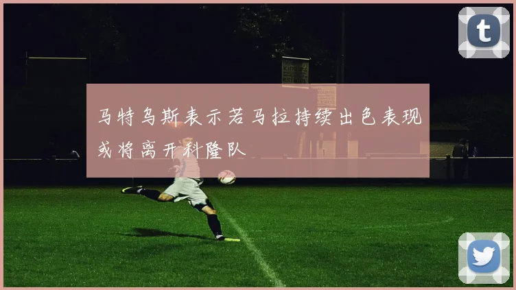 马特乌斯表示若马拉持续出色表现或将离开科隆队